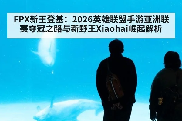 FPX新王登基：2026英雄联盟手游亚洲联赛夺冠之路与新野王Xiaohai崛起解析