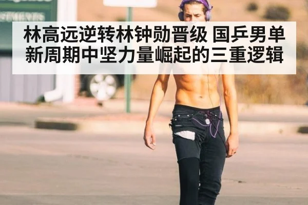 林高远逆转林钟勋晋级 国乒男单新周期中坚力量崛起的三重逻辑
