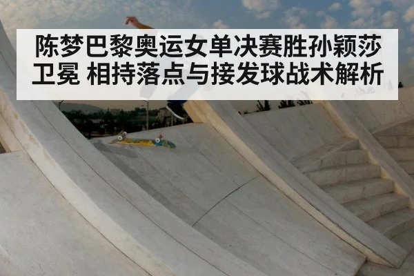陈梦巴黎奥运女单决赛胜孙颖莎卫冕 相持落点与接发球战术解析